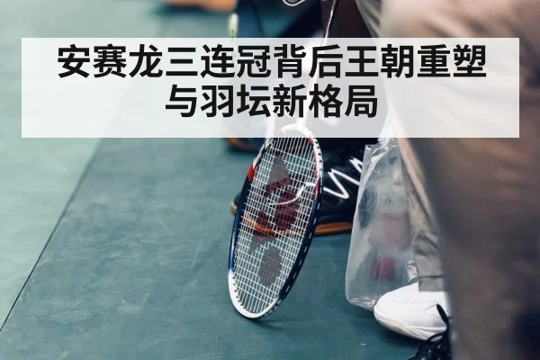 安赛龙三连冠背后王朝重塑与羽坛新格局