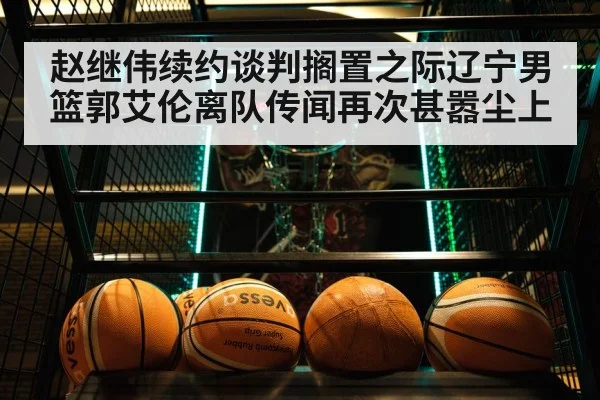 赵继伟续约谈判搁置之际辽宁男篮郭艾伦离队传闻再次甚嚣尘上