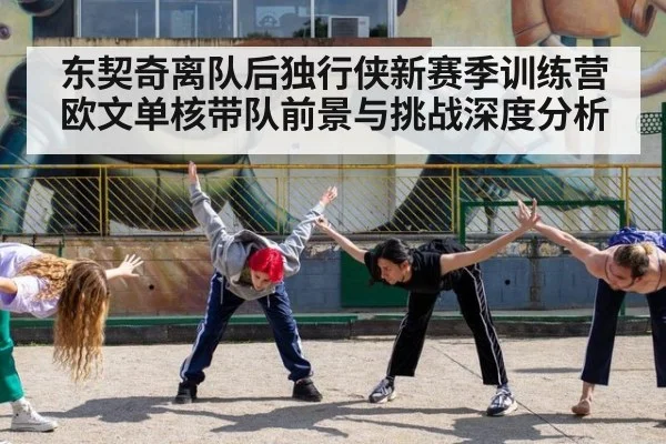 东契奇离队后独行侠新赛季训练营欧文单核带队前景与挑战深度分析